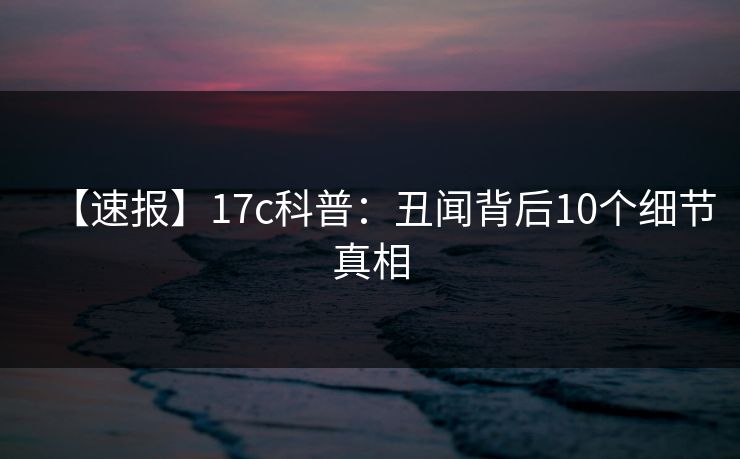 【速报】17c科普：丑闻背后10个细节真相