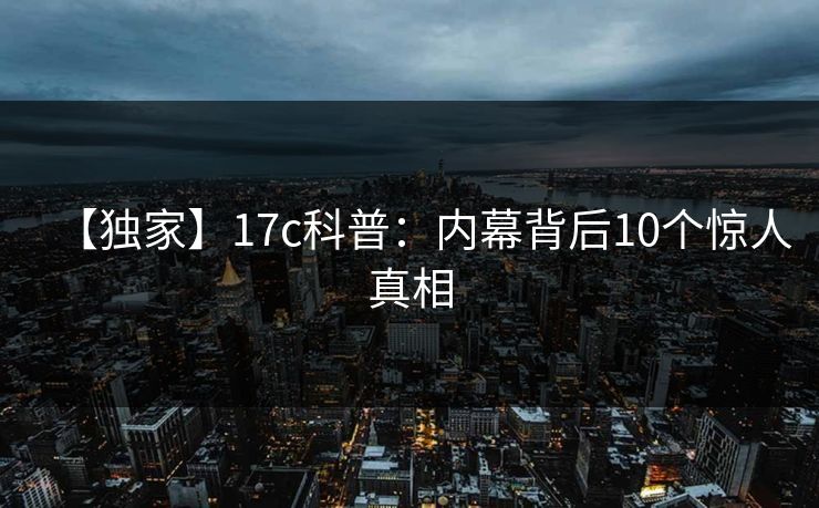 【独家】17c科普：内幕背后10个惊人真相