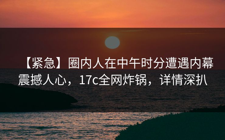 【紧急】圈内人在中午时分遭遇内幕震撼人心，17c全网炸锅，详情深扒