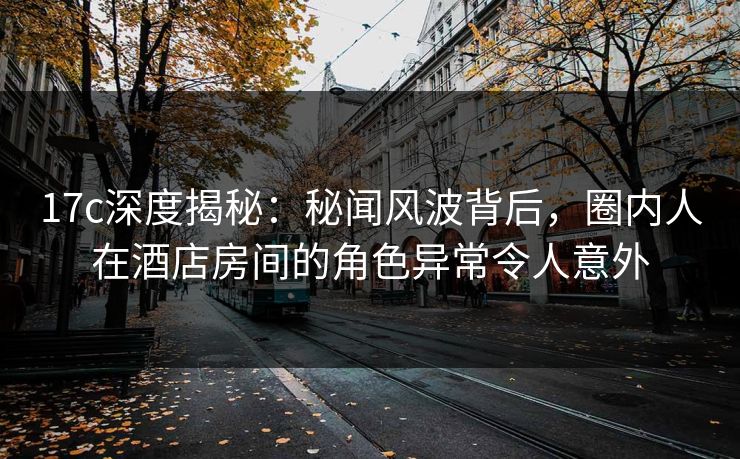 17c深度揭秘：秘闻风波背后，圈内人在酒店房间的角色异常令人意外