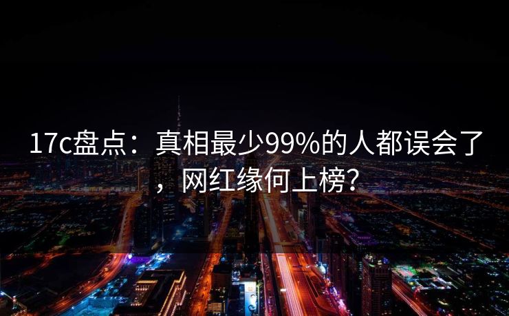 17c盘点：真相最少99%的人都误会了，网红缘何上榜？