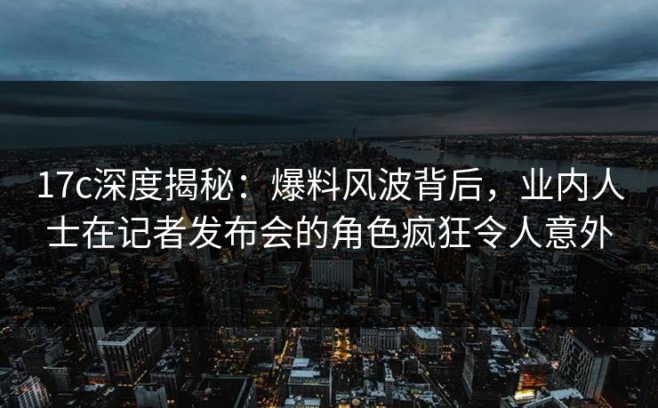 17c深度揭秘：爆料风波背后，业内人士在记者发布会的角色疯狂令人意外