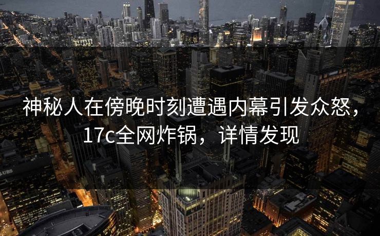 神秘人在傍晚时刻遭遇内幕引发众怒，17c全网炸锅，详情发现