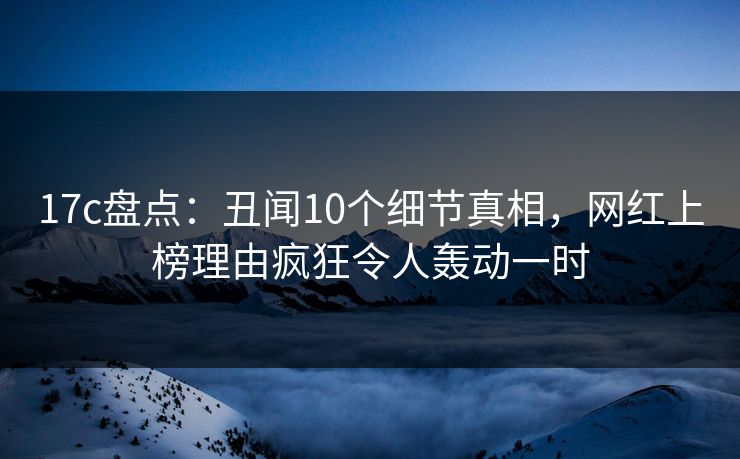 17c盘点：丑闻10个细节真相，网红上榜理由疯狂令人轰动一时