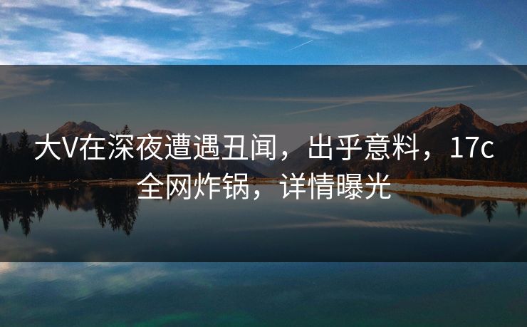 大V在深夜遭遇丑闻，出乎意料，17c全网炸锅，详情曝光