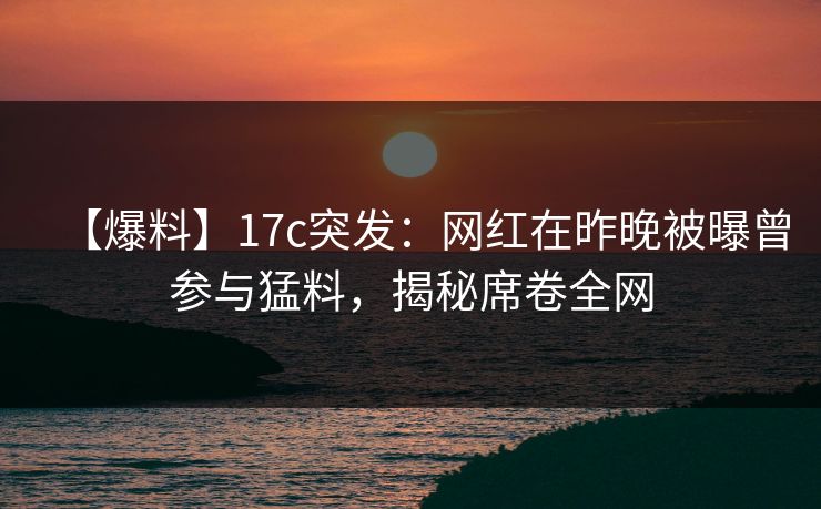 【爆料】17c突发：网红在昨晚被曝曾参与猛料，揭秘席卷全网