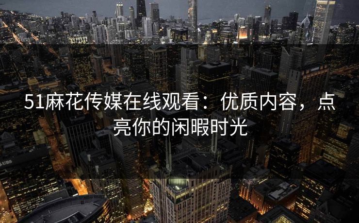 51麻花传媒在线观看：优质内容，点亮你的闲暇时光