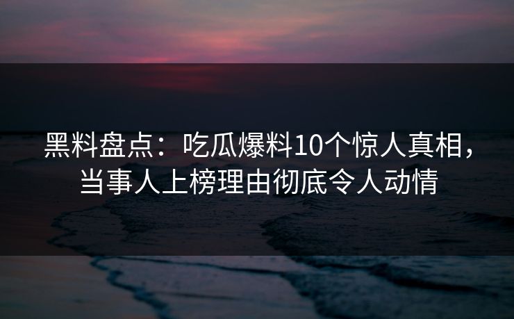 黑料盘点：吃瓜爆料10个惊人真相，当事人上榜理由彻底令人动情