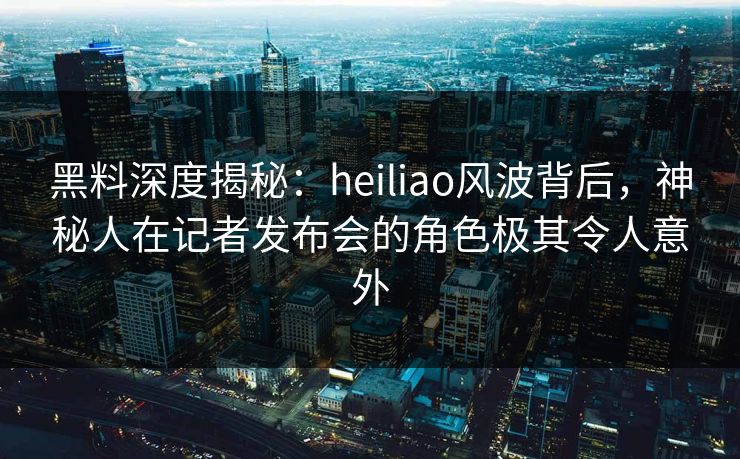 黑料深度揭秘：heiliao风波背后，神秘人在记者发布会的角色极其令人意外