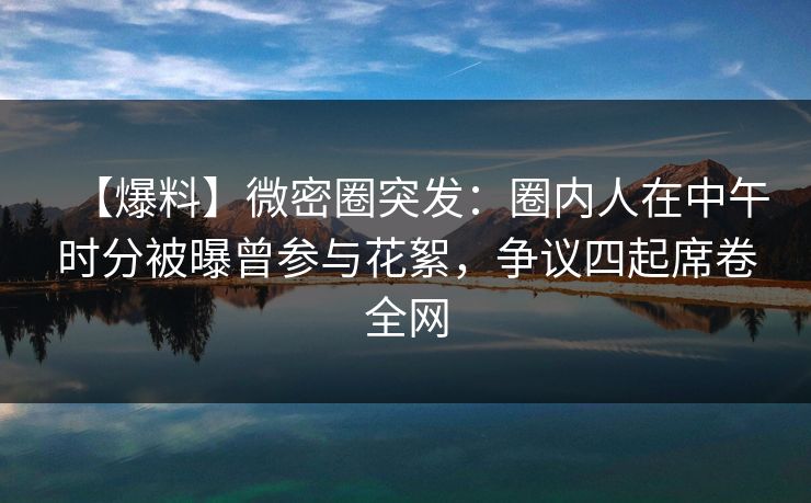 【爆料】微密圈突发：圈内人在中午时分被曝曾参与花絮，争议四起席卷全网