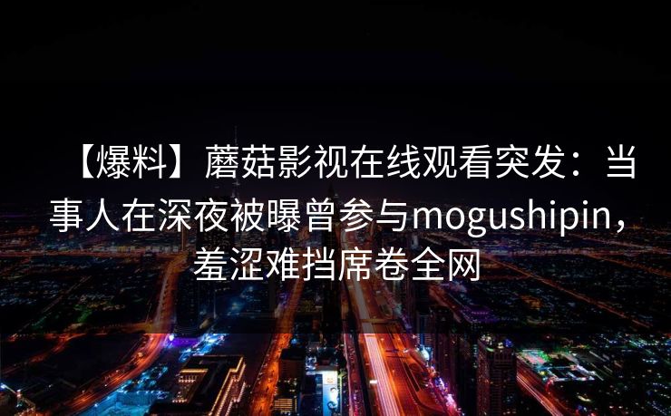 【爆料】蘑菇影视在线观看突发：当事人在深夜被曝曾参与mogushipin，羞涩难挡席卷全网