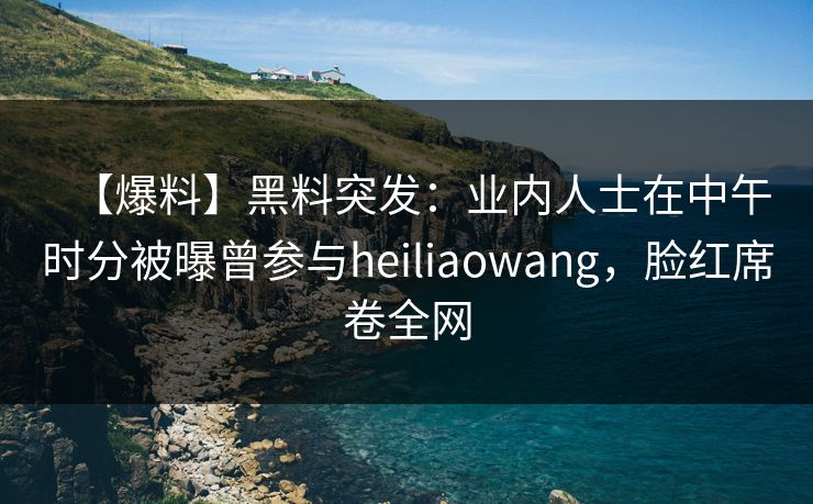 【爆料】黑料突发：业内人士在中午时分被曝曾参与heiliaowang，脸红席卷全网