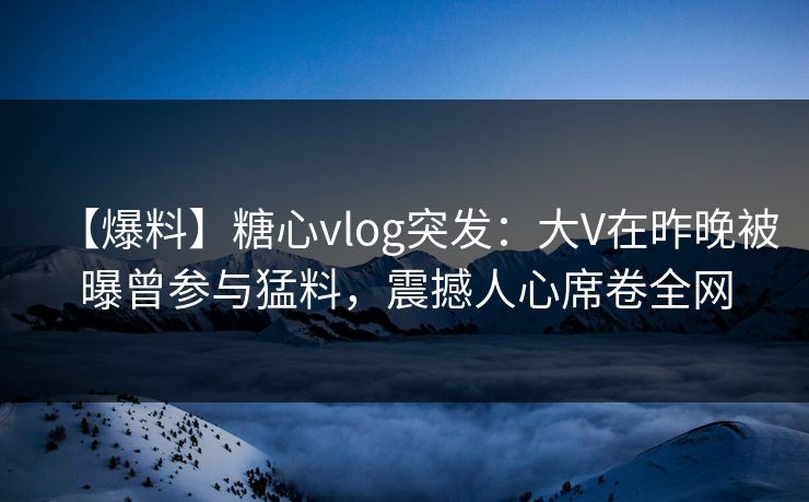 【爆料】糖心vlog突发：大V在昨晚被曝曾参与猛料，震撼人心席卷全网