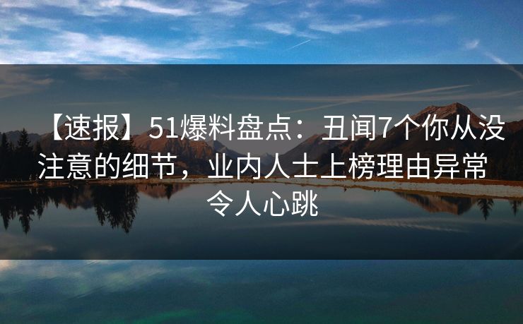 【速报】51爆料盘点：丑闻7个你从没注意的细节，业内人士上榜理由异常令人心跳