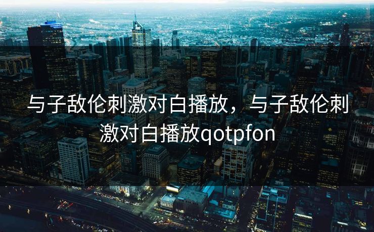 与子敌伦刺激对白播放，与子敌伦刺激对白播放qotpfon