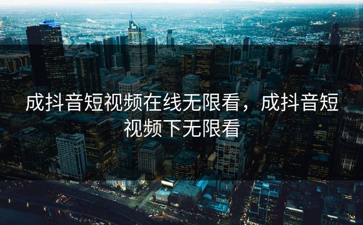 成抖音短视频在线无限看，成抖音短视频下无限看