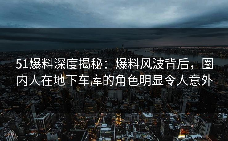 51爆料深度揭秘：爆料风波背后，圈内人在地下车库的角色明显令人意外