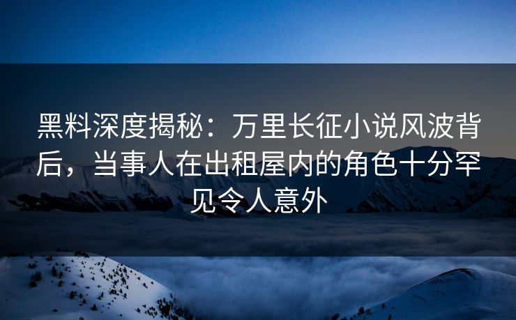 黑料深度揭秘：万里长征小说风波背后，当事人在出租屋内的角色十分罕见令人意外