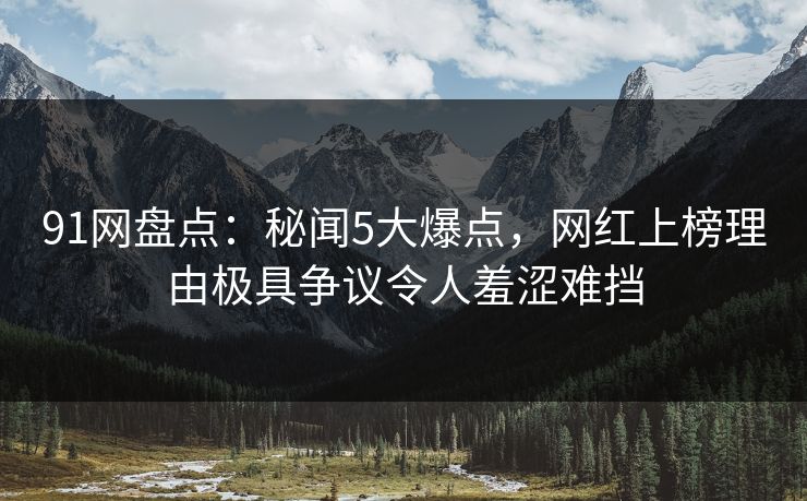 91网盘点：秘闻5大爆点，网红上榜理由极具争议令人羞涩难挡