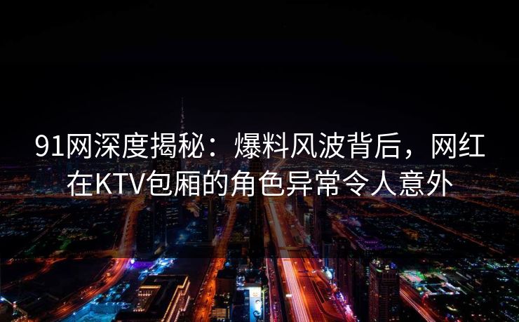91网深度揭秘：爆料风波背后，网红在KTV包厢的角色异常令人意外