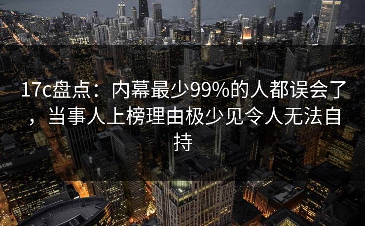 17c盘点：内幕最少99%的人都误会了，当事人上榜理由极少见令人无法自持