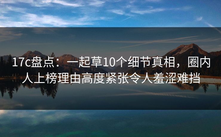 17c盘点：一起草10个细节真相，圈内人上榜理由高度紧张令人羞涩难挡