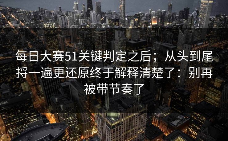 每日大赛51关键判定之后；从头到尾捋一遍更还原终于解释清楚了：别再被带节奏了
