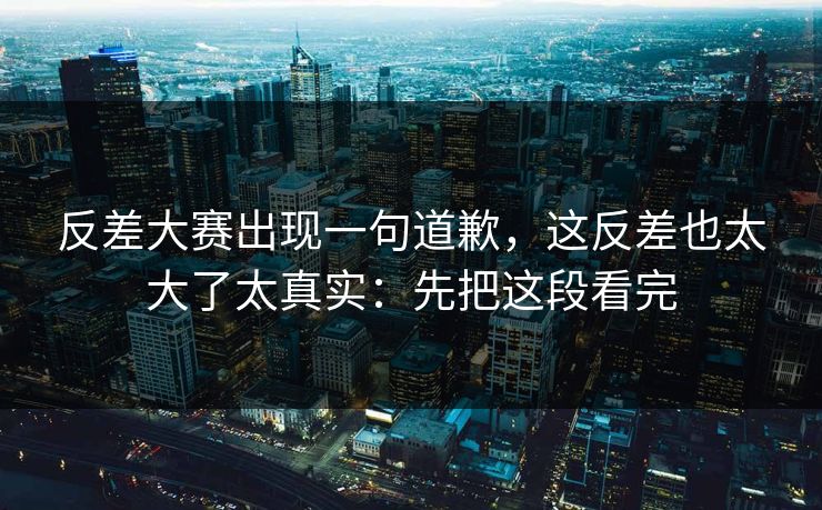 反差大赛出现一句道歉,这反差也太大了太真实:先把这段看完 反差大赛出现一句道歉,这反差也太大了太真实:先把这段看完