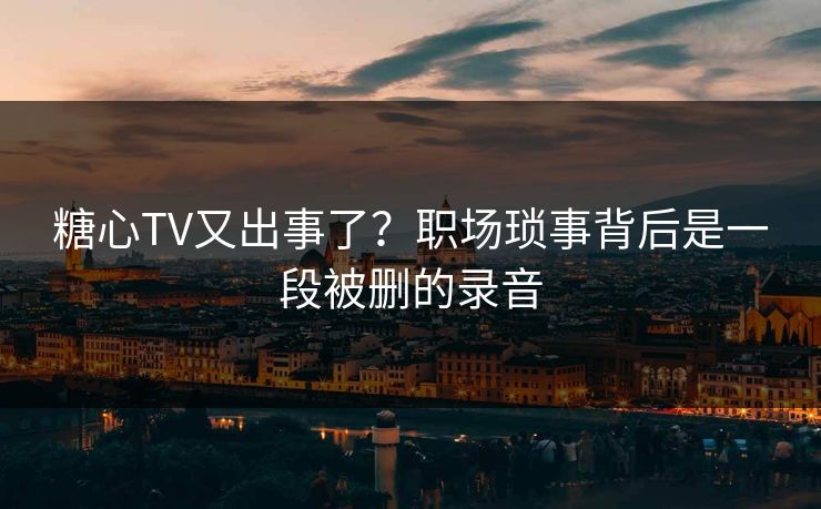糖心TV又出事了？职场琐事背后是一段被删的录音