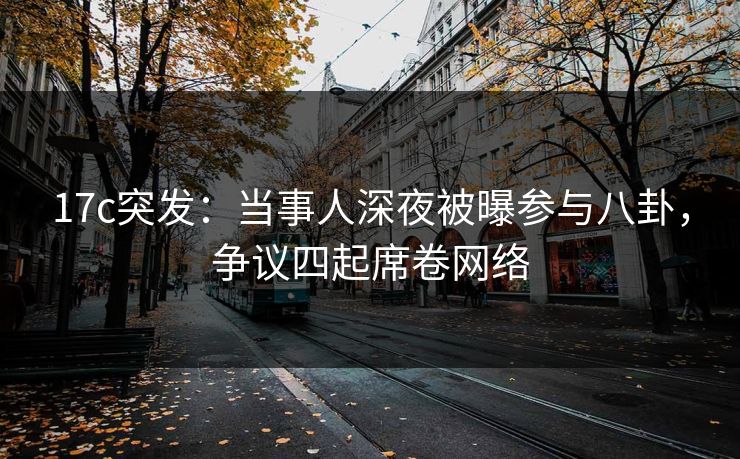 17c突发：当事人深夜被曝参与八卦，争议四起席卷网络