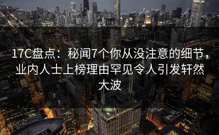 17C盘点：秘闻7个你从没注意的细节，业内人士上榜理由罕见令人引发轩然大波