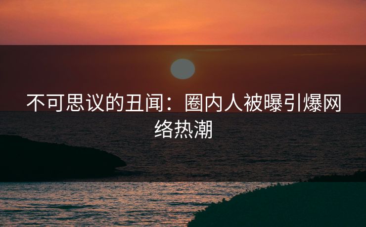 不可思议的丑闻:圈内人被曝引爆网络热潮 不可思议的丑闻:圈内人被曝引爆网络热潮