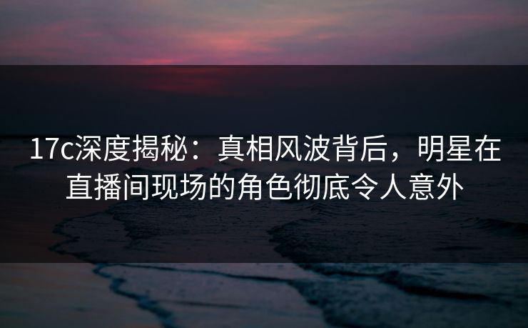 17c深度揭秘：真相风波背后，明星在直播间现场的角色彻底令人意外