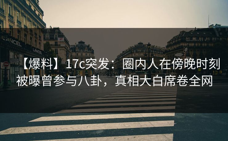【爆料】17c突发：圈内人在傍晚时刻被曝曾参与八卦，真相大白席卷全网
