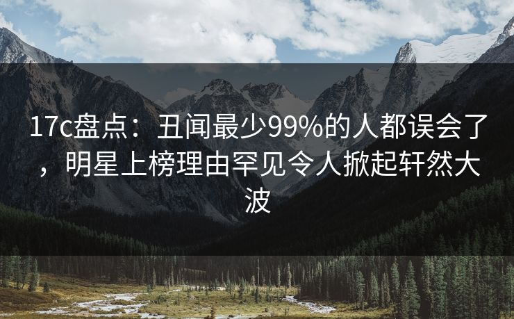 17c盘点：丑闻最少99%的人都误会了，明星上榜理由罕见令人掀起轩然大波