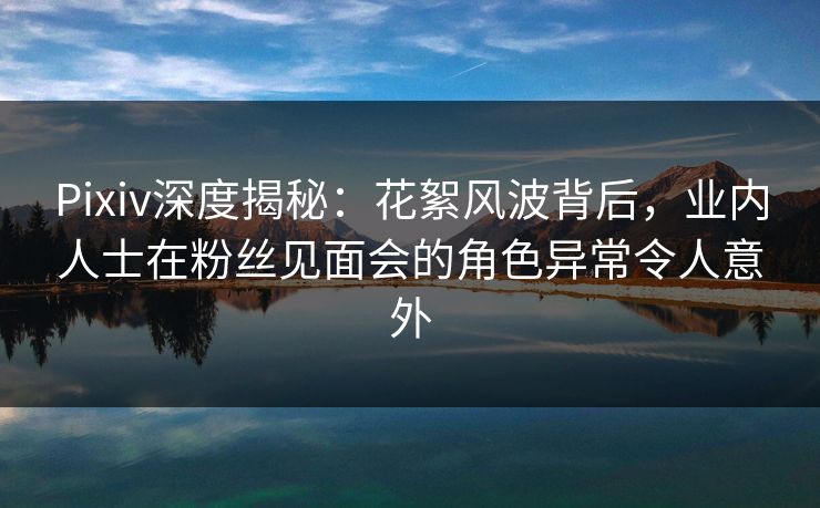 Pixiv深度揭秘：花絮风波背后，业内人士在粉丝见面会的角色异常令人意外