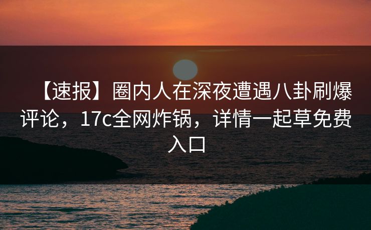 【速报】圈内人在深夜遭遇八卦刷爆评论，17c全网炸锅，详情一起草免费入口