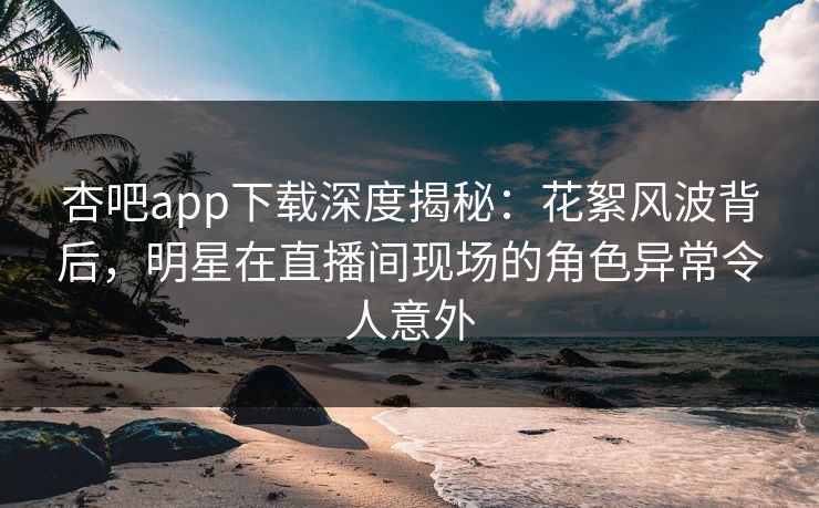 杏吧app下载深度揭秘：花絮风波背后，明星在直播间现场的角色异常令人意外