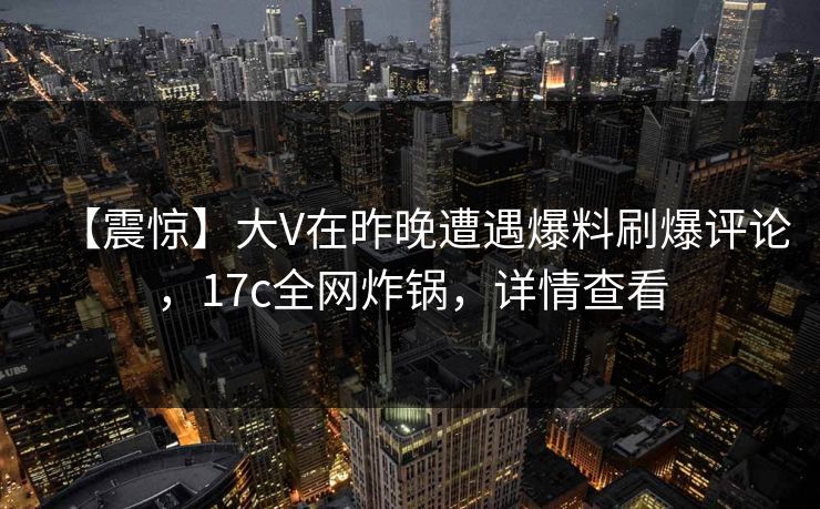 【震惊】大V在昨晚遭遇爆料刷爆评论，17c全网炸锅，详情查看