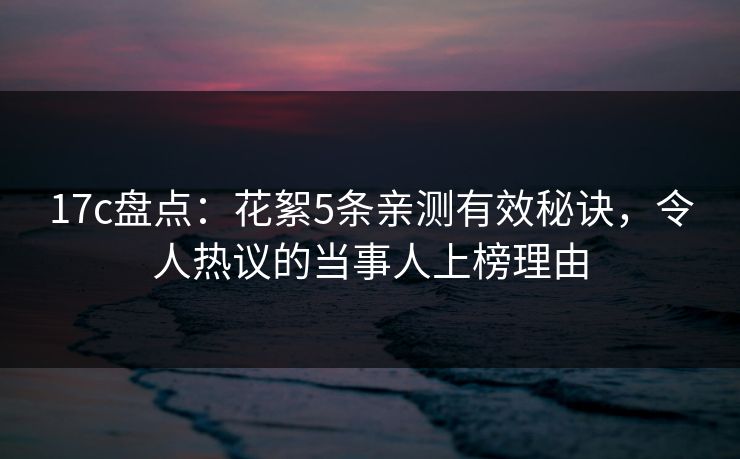 17c盘点：花絮5条亲测有效秘诀，令人热议的当事人上榜理由