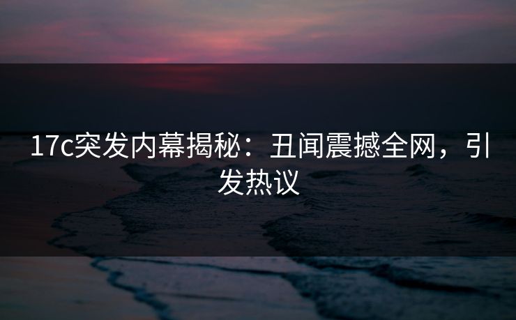 17c突发内幕揭秘：丑闻震撼全网，引发热议