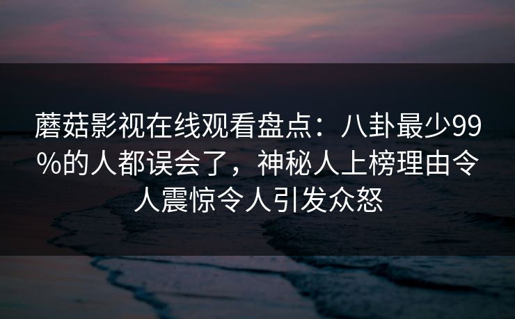 蘑菇影视在线观看盘点：八卦最少99%的人都误会了，神秘人上榜理由令人震惊令人引发众怒