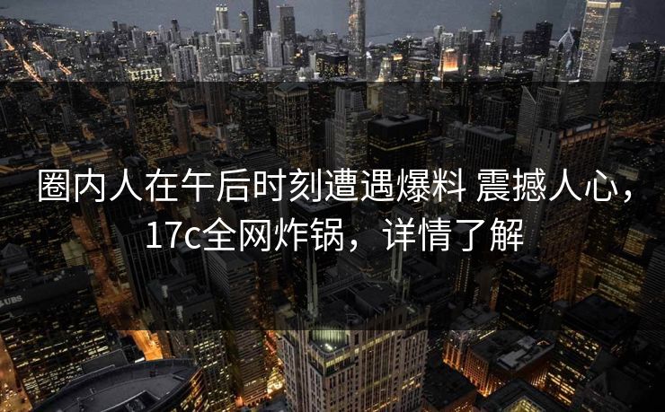 圈内人在午后时刻遭遇爆料 震撼人心，17c全网炸锅，详情了解