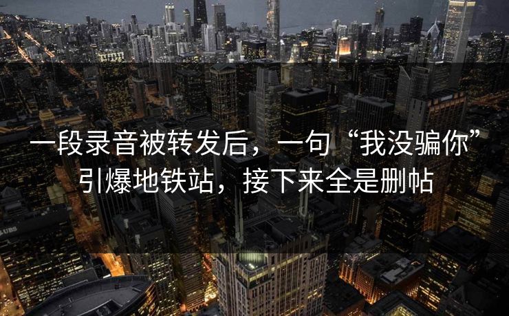 一段录音被转发后，一句“我没骗你”引爆地铁站，接下来全是删帖