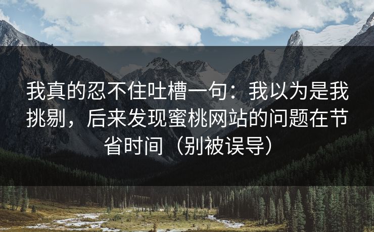 我真的忍不住吐槽一句：我以为是我挑剔，后来发现蜜桃网站的问题在节省时间（别被误导）