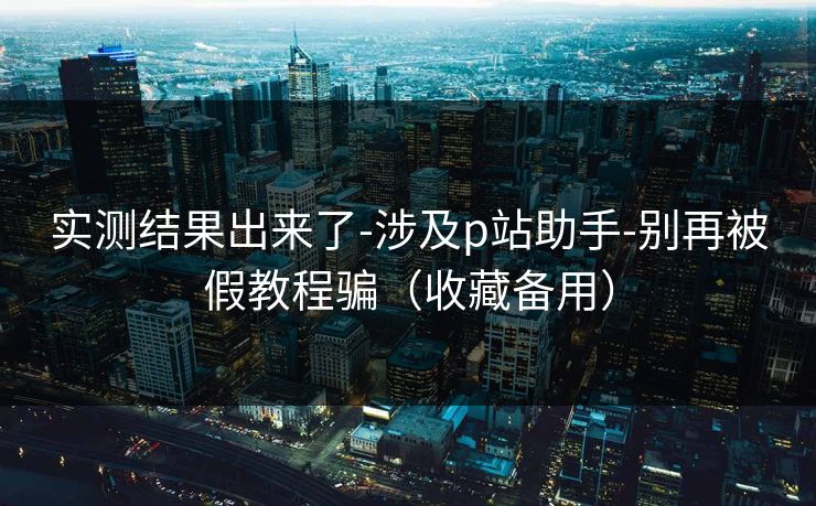 实测结果出来了-涉及p站助手-别再被假教程骗（收藏备用）