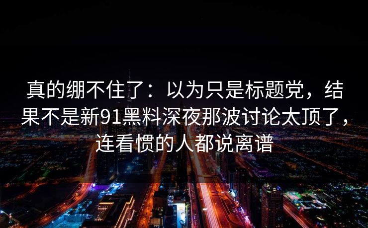 真的绷不住了：以为只是标题党，结果不是新91黑料深夜那波讨论太顶了，连看惯的人都说离谱